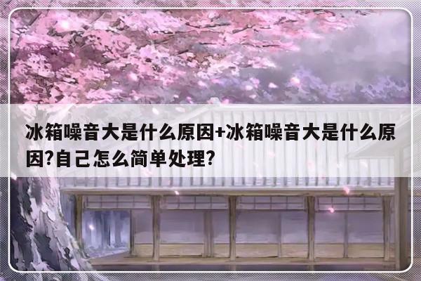 冰箱噪音大是什么原因+冰箱噪音大是什么原因?自己怎么简单处理?