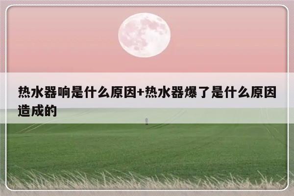 热水器响是什么原因+热水器爆了是什么原因造成的