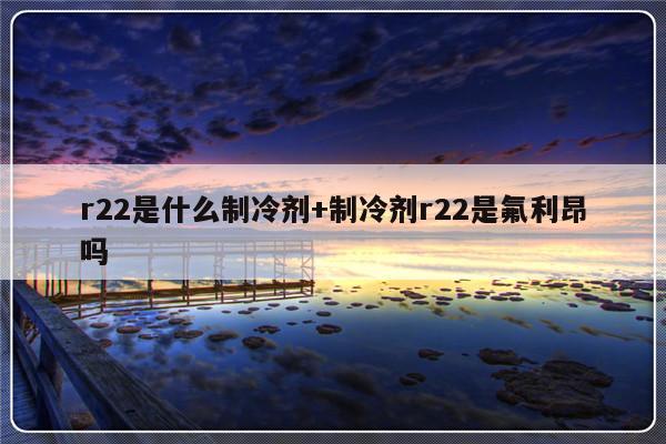 r22是什么制冷剂+制冷剂r22是氟利昂吗