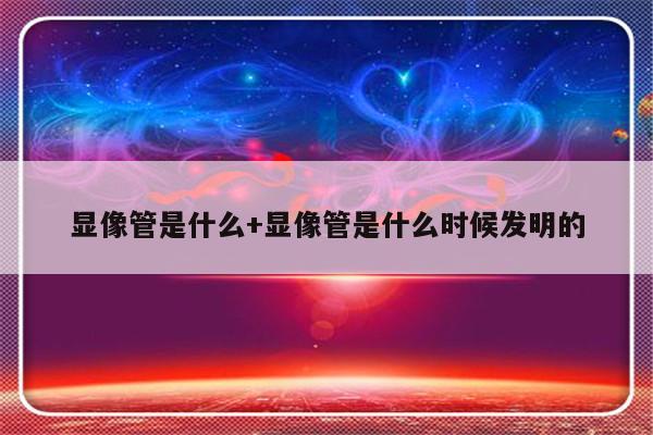 显像管是什么+显像管是什么时候发明的