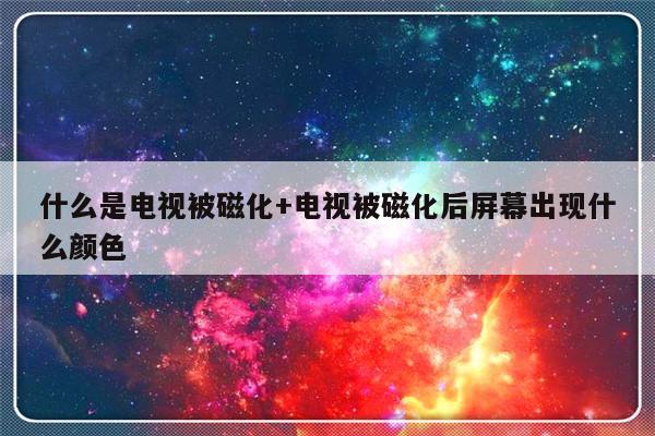 什么是电视被磁化+电视被磁化后屏幕出现什么颜色