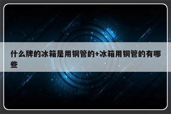 什么牌的冰箱是用铜管的+冰箱用铜管的有哪些