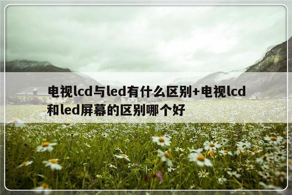 电视lcd与led有什么区别+电视lcd和led屏幕的区别哪个好