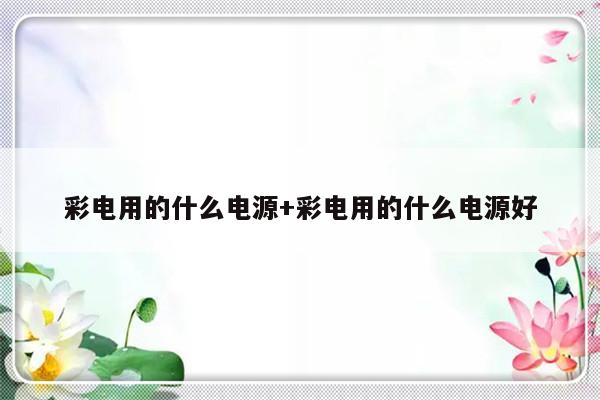 彩电用的什么电源+彩电用的什么电源好