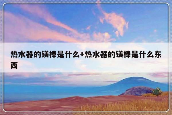 热水器的镁棒是什么+热水器的镁棒是什么东西
