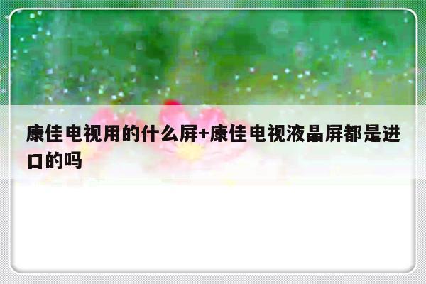 康佳电视用的什么屏+康佳电视液晶屏都是进口的吗