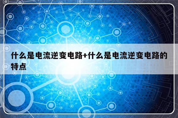 什么是电流逆变电路+什么是电流逆变电路的特点