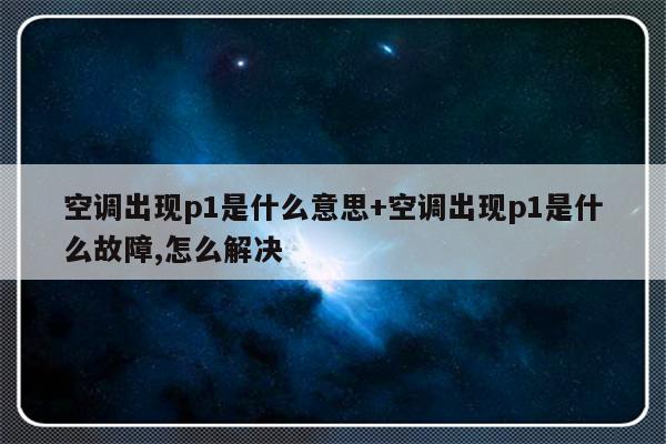 空调出现p1是什么意思+空调出现p1是什么故障,怎么解决