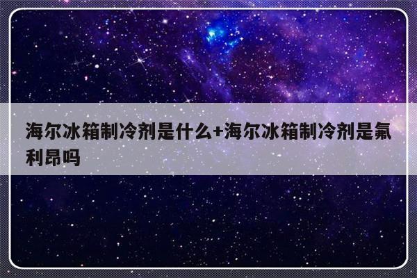 海尔冰箱制冷剂是什么+海尔冰箱制冷剂是氟利昂吗