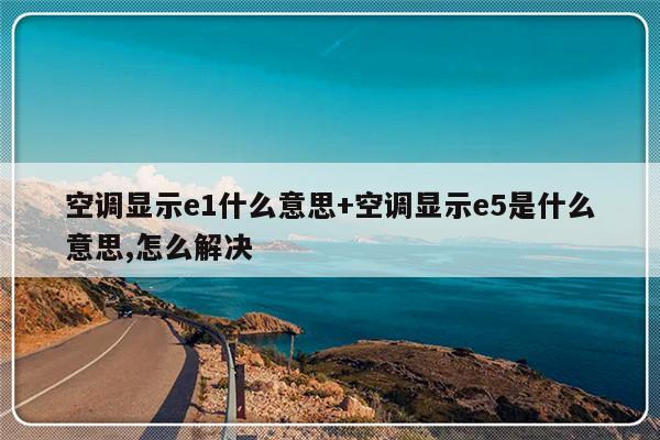 空调显示e1什么意思+空调显示e5是什么意思,怎么解决