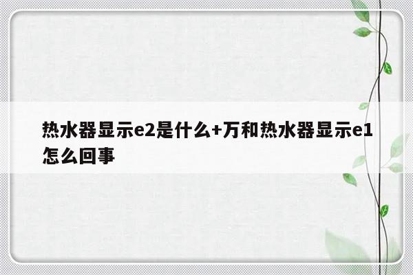 热水器显示e2是什么+万和热水器显示e1怎么回事