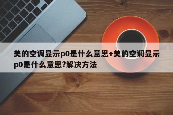 美的空调显示p0是什么意思+美的空调显示p0是什么意思?解决方法
