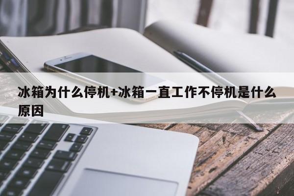 冰箱为什么停机+冰箱一直工作不停机是什么原因