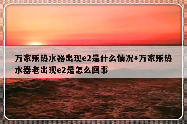 万家乐热水器出现e2是什么情况+万家乐热水器老出现e2是怎么回事