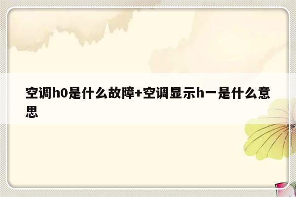 空调h0是什么故障+空调显示h一是什么意思