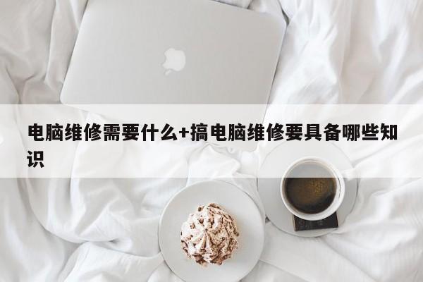 电脑维修需要什么+搞电脑维修要具备哪些知识