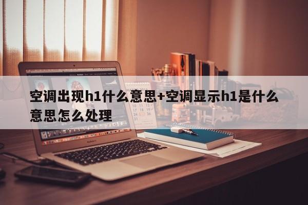 空调出现h1什么意思+空调显示h1是什么意思怎么处理