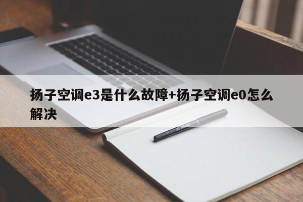 扬子空调e3是什么故障+扬子空调e0怎么解决