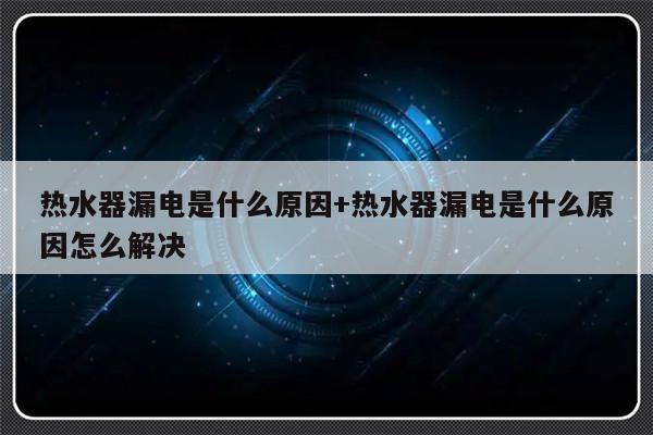 热水器漏电是什么原因+热水器漏电是什么原因怎么解决