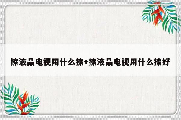 擦液晶电视用什么擦+擦液晶电视用什么擦好