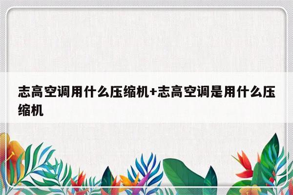 志高空调用什么压缩机+志高空调是用什么压缩机
