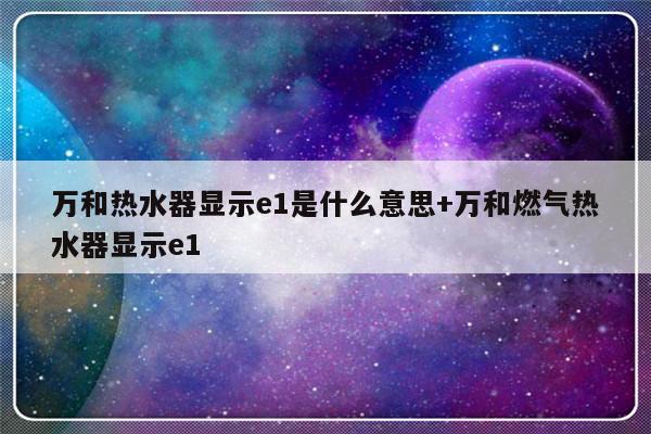 万和热水器显示e1是什么意思+万和燃气热水器显示e1