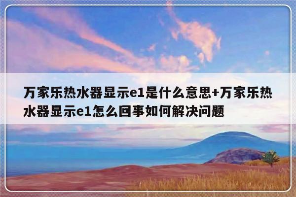 万家乐热水器显示e1是什么意思+万家乐热水器显示e1怎么回事如何解决问题