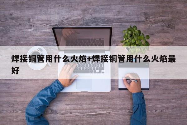 焊接铜管用什么火焰+焊接铜管用什么火焰最好