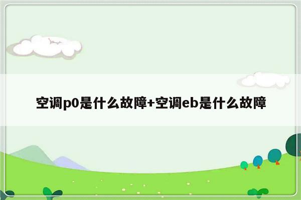 空调p0是什么故障+空调eb是什么故障