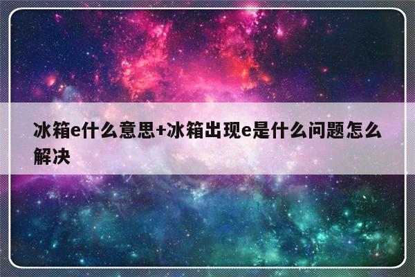 冰箱e什么意思+冰箱出现e是什么问题怎么解决