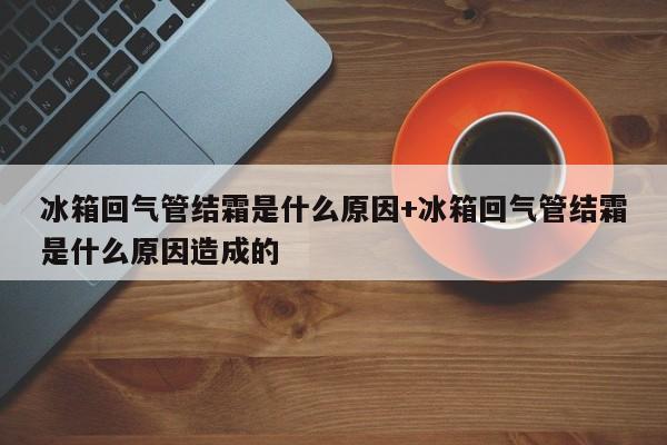冰箱回气管结霜是什么原因+冰箱回气管结霜是什么原因造成的