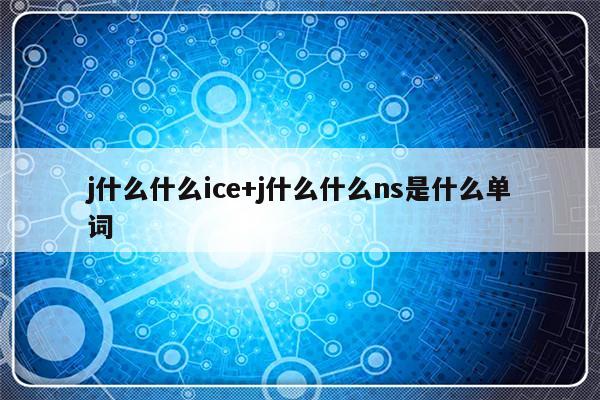 j什么什么ice+j什么什么ns是什么单词