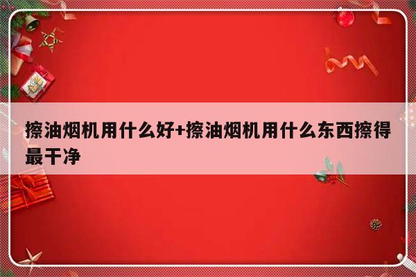 擦油烟机用什么好+擦油烟机用什么东西擦得最干净