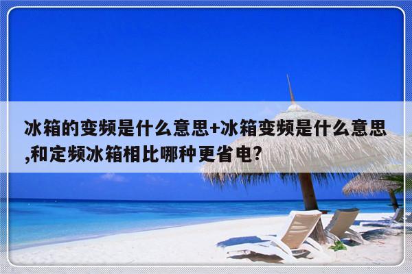 冰箱的变频是什么意思+冰箱变频是什么意思,和定频冰箱相比哪种更省电?