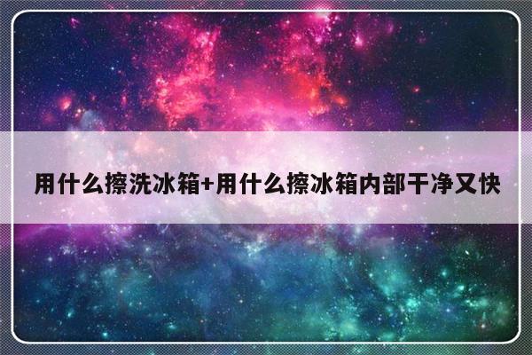用什么擦洗冰箱+用什么擦冰箱内部干净又快