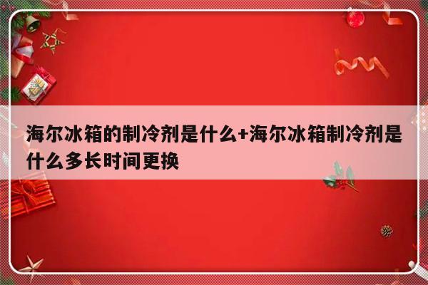海尔冰箱的制冷剂是什么+海尔冰箱制冷剂是什么多长时间更换
