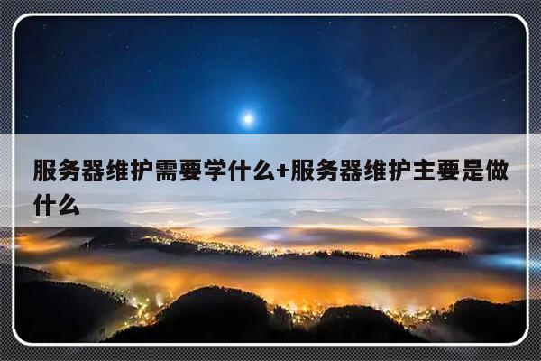 服务器维护需要学什么+服务器维护主要是做什么