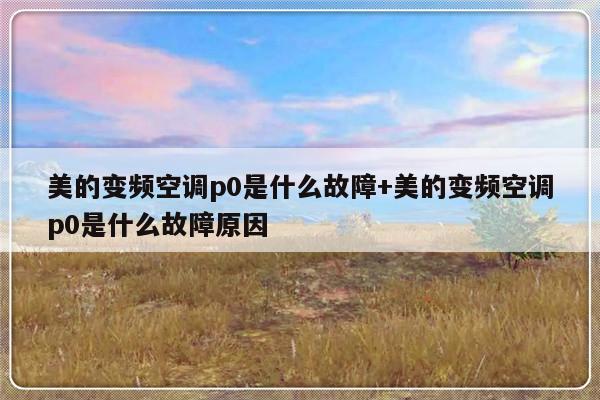 美的变频空调p0是什么故障+美的变频空调p0是什么故障原因
