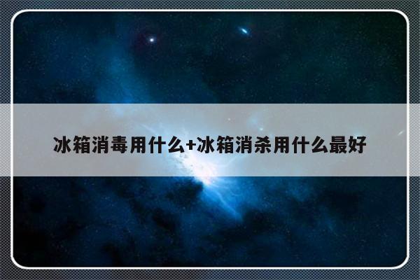 冰箱消毒用什么+冰箱消杀用什么最好