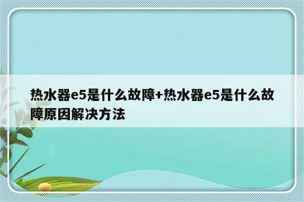热水器e5是什么故障+热水器e5是什么故障原因解决方法