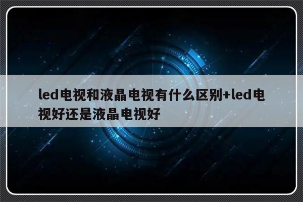 led电视和液晶电视有什么区别+led电视好还是液晶电视好
