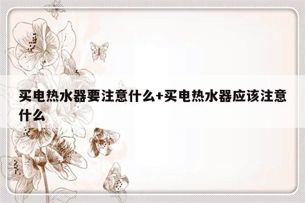 买电热水器要注意什么+买电热水器应该注意什么
