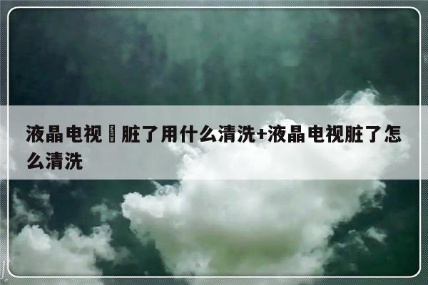 液晶电视屛脏了用什么清洗+液晶电视脏了怎么清洗