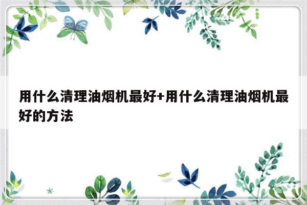 用什么清理油烟机最好+用什么清理油烟机最好的方法