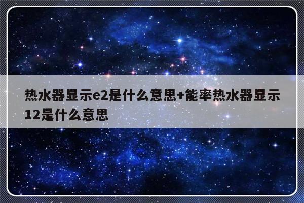 热水器显示e2是什么意思+能率热水器显示12是什么意思