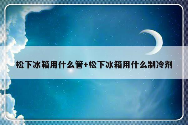 松下冰箱用什么管+松下冰箱用什么制冷剂