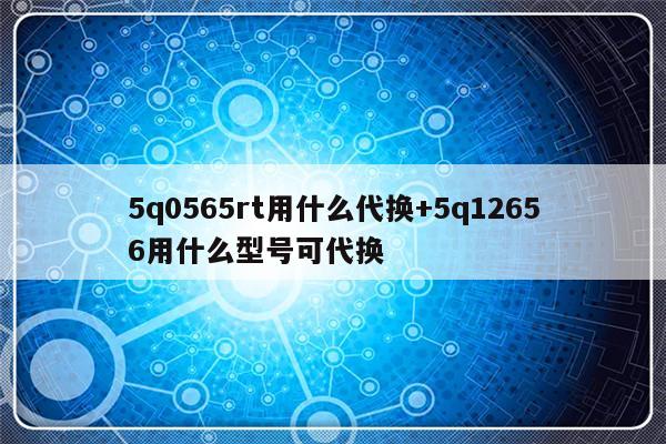 5q0565rt用什么代换+5q12656用什么型号可代换