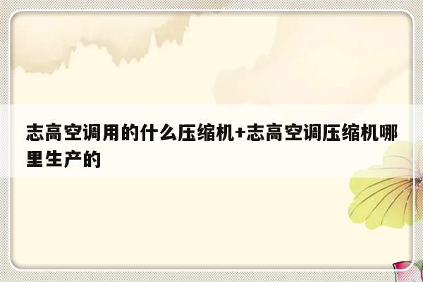 志高空调用的什么压缩机+志高空调压缩机哪里生产的
