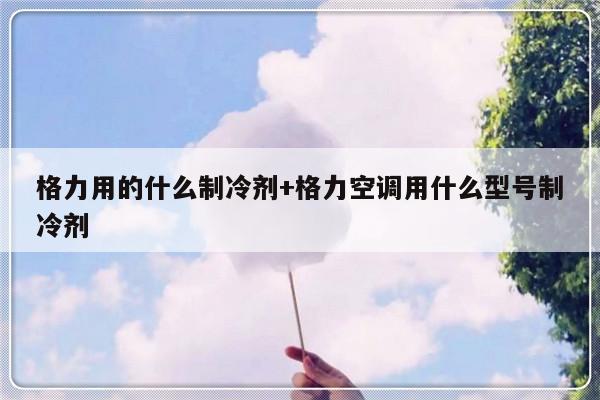 格力用的什么制冷剂+格力空调用什么型号制冷剂