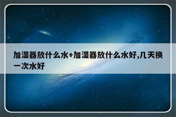 加湿器放什么水+加湿器放什么水好,几天换一次水好